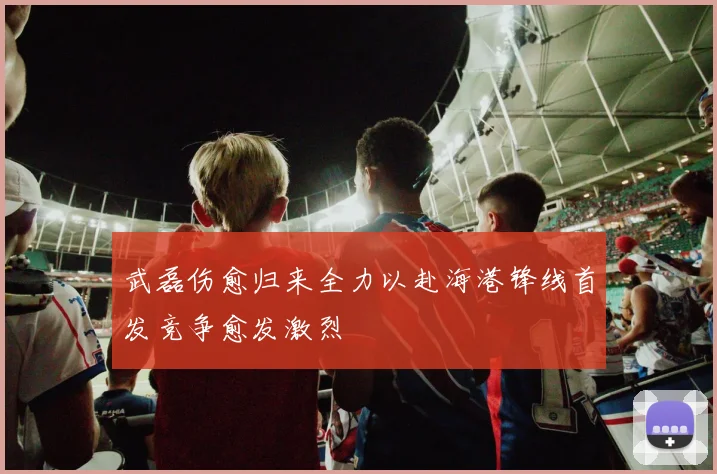 武磊伤愈归来全力以赴海港锋线首发竞争愈发激烈